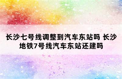 长沙七号线调整到汽车东站吗 长沙地铁7号线汽车东站还建吗